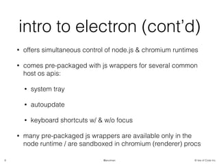 © Isle of Code Inc.@anulman
intro to electron (cont’d)
• offers simultaneous control of node.js & chromium runtimes
• comes pre-packaged with js wrappers for several common
host os apis:
• system tray
• autoupdate
• keyboard shortcuts w/ & w/o focus
• many pre-packaged js wrappers are available only in the
node runtime / are sandboxed in chromium (renderer) procs
8
 