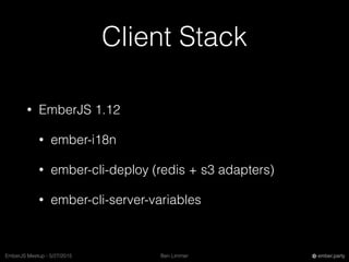 Ben LimmerEmberJS Meetup - 5/27/2015 ember.party
Client Stack
• EmberJS 1.12
• ember-i18n
• ember-cli-deploy (redis + s3 adapters)
• ember-cli-server-variables
 