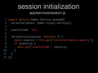 session initialization
1 export default Ember.Service.extend({
2 serverVariables: Ember.inject.service(),
3
4 countryCode: 'US',
5
6 forceInitialization: function () {
7 const country = this.get('serverVariables.country');
8 if (country) {
9 this.set('countryCode', country);
10 }
11 }
12 });
app/services/session.js
 