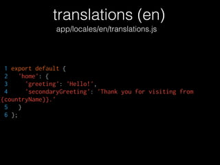 translations (en)
app/locales/en/translations.js
1 export default {
2 'home': {
3 'greeting': 'Hello!',
4 'secondaryGreeting': 'Thank you for visiting from
{{countryName}}.'
5 }
6 };
 
