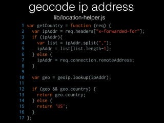 geocode ip address
lib/location-helper.js
1 var getCountry = function (req) {
2 var ipAddr = req.headers["x-forwarded-for"];
3 if (ipAddr){
4 var list = ipAddr.split(",");
5 ipAddr = list[list.length-1];
6 } else {
7 ipAddr = req.connection.remoteAddress;
8 }
9
10 var geo = geoip.lookup(ipAddr);
11
12 if (geo && geo.country) {
13 return geo.country;
14 } else {
15 return 'US';
16 }
17 };
 