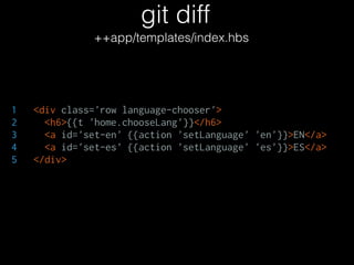 git diff
++app/templates/index.hbs
1 <div class='row language-chooser'>
2 <h6>{{t 'home.chooseLang'}}</h6>
3 <a id='set-en' {{action 'setLanguage' 'en'}}>EN</a>
4 <a id='set-es' {{action 'setLanguage' 'es'}}>ES</a>
5 </div>
 