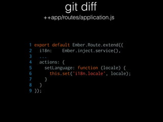 git diff
++app/routes/application.js
1 export default Ember.Route.extend({
2 i18n: Ember.inject.service(),
3 ...
4 actions: {
5 setLanguage: function (locale) {
6 this.set('i18n.locale', locale);
7 }
8 }
9 });
 