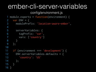 ember-cli-server-variables
conﬁg/environment.js
1 module.exports = function(environment) {
2 var ENV = {
3 modulePrefix: 'location-aware-ember',
4
5 serverVariables: {
6 tagPrefix: 'var',
7 vars: ['country']
8 }
9 };
10
11 if (environment === 'development') {
12 ENV.serverVariables.defaults = {
13 'country': 'US'
14 };
15 }
16 }
 