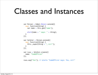 Classes and Instances
var Person = Ember.Object.extend({
say: function(thing) {
var name = this.get('name');
alert(name + " says: " + thing);
}
});
var Soldier = Person.extend({
say: function(thing) {
this._super(thing + ", sir!");
}
});
var russ = Soldier.create({
name: "CodeOffcier"
});
russ.say("Yes"); // alerts "CodeOffcier says: Yes, sir!"
Sunday, August 25, 13
 