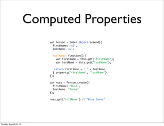 Computed Properties
var Person = Ember.Object.extend({
firstName: null,
lastName: null,
fullName: function() {
var firstName = this.get('firstName');
var lastName = this.get('lastName');
return firstName + ' ' + lastName;
}.property('firstName', 'lastName')
});
var russ = Person.create({
firstName: "Russ",
lastName: "Jones"
});
russ.get('fullName') // "Russ Jones"
Sunday, August 25, 13
 