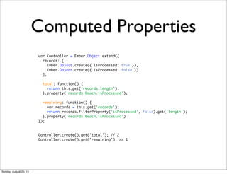 Computed Properties
var Controller = Ember.Object.extend({
records: [
Ember.Object.create({ isProcessed: true }),
Ember.Object.create({ isProcessed: false })
],
total: function() {
return this.get('records.length');
}.property('records.@each.isProcessed'),
remaining: function() {
var records = this.get('records');
return records.filterProperty('isProcessed', false).get('length');
}.property('records.@each.isProcessed')
});
Controller.create().get('total'); // 2
Controller.create().get('remaining'); // 1
Sunday, August 25, 13
 