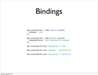 Bindings
App.programmerOne = Ember.Object.create({
language: 'ruby'
});
App.programmerTwo = Ember.Object.create({
languageBinding: 'App.programmerOne.language'
});
App.programmerTwo.get('language'); // ruby
App.programmerTwo.set('language', 'javascript');
App.programmerOne.get('language'); // javascript
Sunday, August 25, 13
 