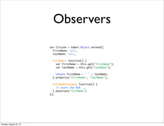 Observers
var Citizen = Ember.Object.extend({
firstName: null,
lastName: null,
fullName: function() {
var firstName = this.get('firstName');
var lastName = this.get('lastName');
return firstName + ' ' + lastName;
}.property('firstName', 'lastName'),
fullNameChanged: function() {
// alert the NSA ...
}.observes('fullName')
});
Sunday, August 25, 13
 