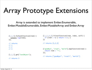 Array Prototype Extensions
Array is extended to implement Ember.Enumerable,
Ember.MutableEnumerable, Ember.MutableArray and Ember.Array
[1,2,3].forEach(function(item) {
console.log(item);
});
// returns
// 1
// 2
// 3
[1,2,3].get('lastObject');
// returns 3
[1,2,3,4,5].filter(function(item, index, self) {
if (item < 4) { return true; }
})
// returns [1,2,3]
["goodbye", "cruel", "world"].map(function(item) {
return item + "!";
});
// returns ["goodbye!", "cruel!", "world!"]
Sunday, August 25, 13
 
