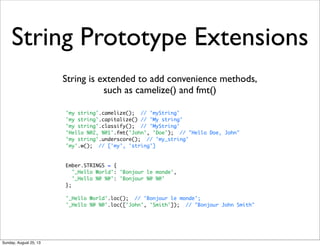 String Prototype Extensions
String is extended to add convenience methods,
such as camelize() and fmt()
'my string'.camelize(); // 'myString'
'my string'.capitalize() // 'My string'
'my string'.classify(); // 'MyString'
'Hello %@2, %@1'.fmt('John', 'Doe'); // "Hello Doe, John"
'my string'.underscore(); // 'my_string'
'my'.w(); // ['my', 'string']
Ember.STRINGS = {
'_Hello World': 'Bonjour le monde',
'_Hello %@ %@': 'Bonjour %@ %@'
};
'_Hello World'.loc(); // 'Bonjour le monde';
'_Hello %@ %@'.loc(['John', 'Smith']); // "Bonjour John Smith"
Sunday, August 25, 13
 