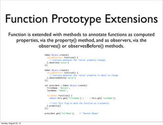 Function Prototype Extensions
Function is extended with methods to annotate functions as computed
properties, via the property() method, and as observers, via the
observes() or observesBefore() methods.
Ember.Object.create({
valueObserver: function() {
// Executes whenever the "value" property changes
}.observes('value')
});
Ember.Object.create({
valueObserver: function() {
// Executes whenever the "value" property is about to change
}.observesBefore('value')
});
var president = Ember.Object.create({
firstName: "Barack",
lastName: "Obama",
fullName: function() {
return this.get('firstName') + ' ' + this.get('lastName');
// Call this flag to mark the function as a property
}.property()
});
president.get('fullName'); // "Barack Obama"
Sunday, August 25, 13
 