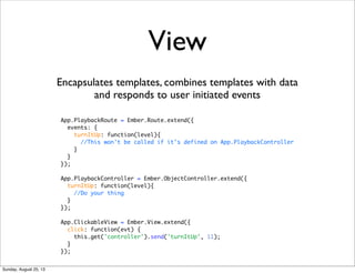 View
Encapsulates templates, combines templates with data
and responds to user initiated events
App.PlaybackRoute = Ember.Route.extend({
events: {
turnItUp: function(level){
//This won't be called if it's defined on App.PlaybackController
}
}
});
App.PlaybackController = Ember.ObjectController.extend({
turnItUp: function(level){
//Do your thing
}
});
App.ClickableView = Ember.View.extend({
click: function(evt) {
this.get('controller').send('turnItUp', 11);
}
});
Sunday, August 25, 13
 