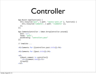 Controller
App.Router.map(function() {
this.resource("post", { path: "/posts/:post_id" }, function() {
this.resource("comments", { path: "/comments" });
});
});
App.CommentsController = Ember.ArrayController.extend({
post: null,
needs: "post",
postBinding: "controllers.post"
});
// template ...
<h1>Comments for {{controllers.post.title}}</h1>
<h1>Comments for {{post.title}}</h1>
<ul>
{{#each comment in controller}}
<li>{{comment.text}}</li>
{{/each}}
</ul>
Sunday, August 25, 13
 