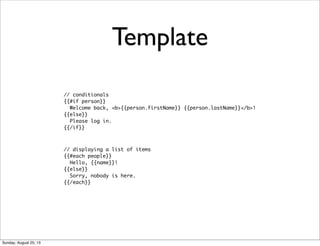 // conditionals
{{#if person}}
Welcome back, <b>{{person.firstName}} {{person.lastName}}</b>!
{{else}}
Please log in.
{{/if}}
Template
// displaying a list of items
{{#each people}}
Hello, {{name}}!
{{else}}
Sorry, nobody is here.
{{/each}}
Sunday, August 25, 13
 