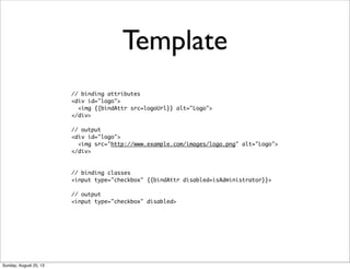 // binding attributes
<div id="logo">
<img {{bindAttr src=logoUrl}} alt="Logo">
</div>
// output
<div id="logo">
<img src="http://www.example.com/images/logo.png" alt="Logo">
</div>
// binding classes
<input type="checkbox" {{bindAttr disabled=isAdministrator}}>
// output
<input type="checkbox" disabled>
Template
Sunday, August 25, 13
 
