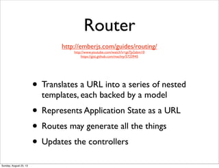 Router
• Translates a URL into a series of nested
templates, each backed by a model
• Represents Application State as a URL
• Routes may generate all the things
• Updates the controllers
http://emberjs.com/guides/routing/
http://www.youtube.com/watch?v=gz7Jy2abm10
https://gist.github.com/machty/5723945
Sunday, August 25, 13
 