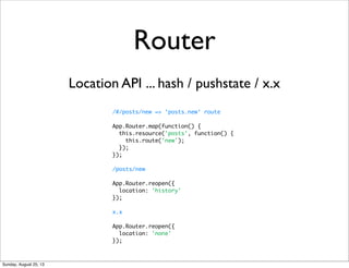 Router
/#/posts/new => ‘posts.new‘ route
App.Router.map(function() {
this.resource('posts', function() {
this.route('new');
});
});
/posts/new
App.Router.reopen({
location: 'history'
});
x.x
App.Router.reopen({
location: 'none'
});
Location API ... hash / pushstate / x.x
Sunday, August 25, 13
 