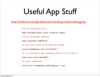 Useful App Stuff
VIEW ALL REGISTERED ROUTES
Ember.keys(App.Router.router.recognizer.names)
VIEW ALL REGISTERED TEMPLATES
Ember.keys(Ember.TEMPLATES)
GET THE STATE HISTORY OF AN EMBER-DATA RECORD
record.stateManager.get('currentPath')
GET THE VIEW OBJECT FOR A GENERATED EMBER div BY ITS DIV ID
Ember.View.views['ember605']
LOG STATE TRANSITIONS
record.set("stateManager.enableLogging", true)
http://emberjs.com/guides/understanding-ember/debugging/
Sunday, August 25, 13
 