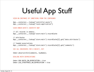Useful App Stuff
VIEW AN INSTANCE OF SOMETHING FROM THE CONTAINER
App.__container__.lookup("controller:posts")
App.__container__.lookup("route:application")
VIEW EMBER-DATA'S IDENTITY MAP
// all records in memory
App.__container__.lookup('store:main').recordCache
// attributes
App.__container__.lookup('store:main').recordCache[2].get('data.attributes')
// loaded associations
App.__container__.lookup('store:main').recordCache[2].get('comments')
SEE ALL OBSERVERS FOR A OBJECT, KEY
Ember.observersFor(comments, keyName);
DEALING WITH DEPRECATIONS
Ember.ENV.RAISE_ON_DEPRECATION = true
Ember.LOG_STACKTRACE_ON_DEPRECATION = true
Sunday, August 25, 13
 