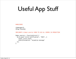 Useful App Stuff
HANDLEBARS
{{debugger}}
{{log record}}
IMPLEMENT A Ember.onerror HOOK TO LOG ALL ERRORS IN PRODUCTION
Ember.onerror = function(error) {
Em.$.ajax('/error-notification', 'POST', {
stack: error.stack,
otherInformation: 'exception message'
});
}
Sunday, August 25, 13
 