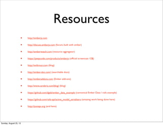 Resources
• http://emberjs.com
• http://discuss.emberjs.com (forum, built with ember)
• http://emberwatch.com (resource aggregator)
• https://peepcode.com/products/emberjs (ofﬁcial screencast 12$)
• http://eviltrout.com (blog)
• http://ember-doc.com/ (searchable docs)
• http://emberaddons.com (Ember add-ons)
• http://www.cerebris.com/blog/ (blog)
• https://github.com/dgeb/ember_data_example (cannonical Ember Data / rails example)
• https://github.com/rails-api/active_model_serializers (amazing work being done here)
• http://jsonapi.org (and here)
Sunday, August 25, 13
 