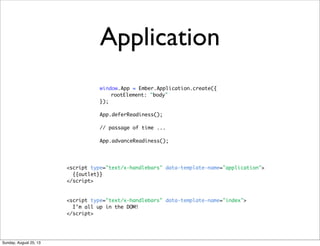Application
window.App = Ember.Application.create({
rootElement: "body"
});
App.deferReadiness();
// passage of time ...
App.advanceReadiness();
<script type="text/x-handlebars" data-template-name="application">
{{outlet}}
</script>
<script type="text/x-handlebars" data-template-name="index">
I’m all up in the DOM!
</script>
Sunday, August 25, 13
 