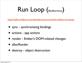 Run Loop (Backburner.js)
http://talks.erikbryn.com/backburner.js-and-the-ember-run-loop/
• sync - synchronizing bindings
• actions - app actions
• render - Ember’s DOM-related changes
• afterRender
• destroy - object destruction
Sunday, August 25, 13
 