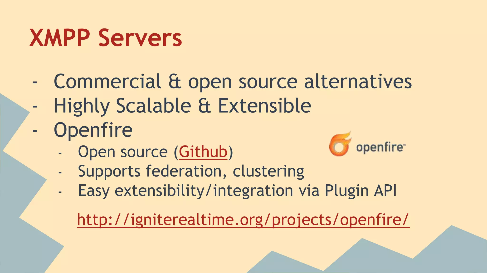 XMPP Servers
- Commercial & open source alternatives
- Highly Scalable & Extensible
- Openfire
- Open source (Github)
- Supports federation, clustering
- Easy extensibility/integration via Plugin API
http://igniterealtime.org/projects/openfire/
 