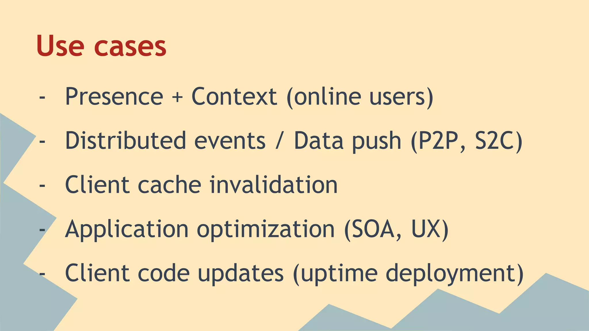 Use cases
- Presence + Context (online users)
- Distributed events / Data push (P2P, S2C)
- Client cache invalidation
- Application optimization (SOA, UX)
- Client code updates (uptime deployment)
 