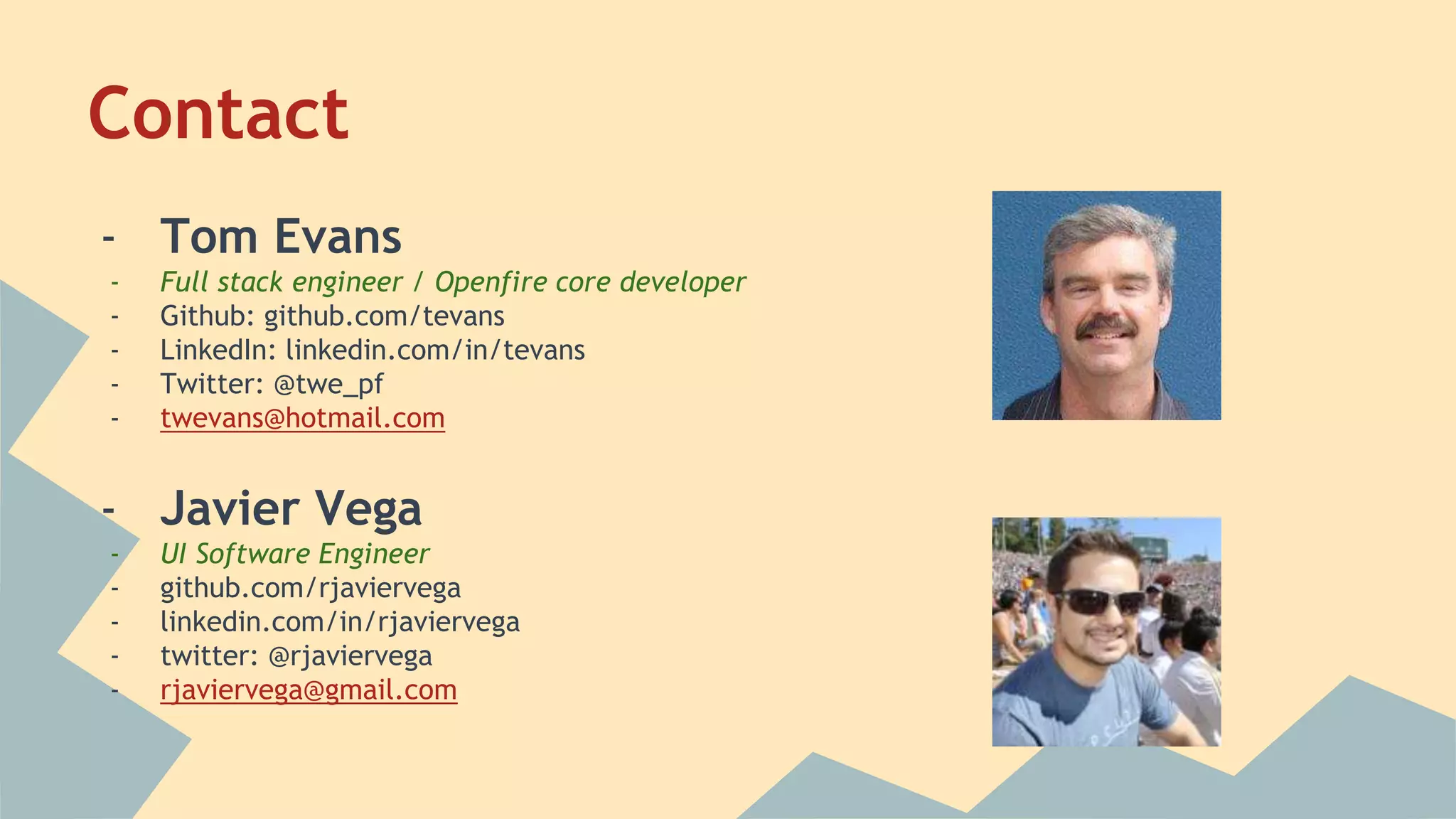 Contact
- Tom Evans
- Full stack engineer / Openfire core developer
- Github: github.com/tevans
- LinkedIn: linkedin.com/in/tevans
- Twitter: @twe_pf
- twevans@hotmail.com
- Javier Vega
- UI Software Engineer
- github.com/rjaviervega
- linkedin.com/in/rjaviervega
- twitter: @rjaviervega
- rjaviervega@gmail.com
 