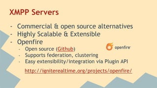 XMPP Servers
- Commercial & open source alternatives
- Highly Scalable & Extensible
- Openfire
- Open source (Github)
- Supports federation, clustering
- Easy extensibility/integration via Plugin API
http://igniterealtime.org/projects/openfire/
 