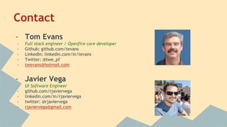 Contact
- Tom Evans
- Full stack engineer / Openfire core developer
- Github: github.com/tevans
- LinkedIn: linkedin.com/in/tevans
- Twitter: @twe_pf
- twevans@hotmail.com
- Javier Vega
- UI Software Engineer
- github.com/rjaviervega
- linkedin.com/in/rjaviervega
- twitter: @rjaviervega
- rjaviervega@gmail.com
 