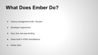 What Does Ember Do?
● History management (URL / Router)
● Developer ergonomics
● Easy, fast, two-way binding
● Views built in HTML (Handlebars)
● Ember data
 