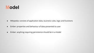 ● Wikipedia: consists of application data, business rules, logic and functions
● Ember: properties and behaviour of data presented to user
● Ember: anything requiring persistence should be in a model
Model
 
