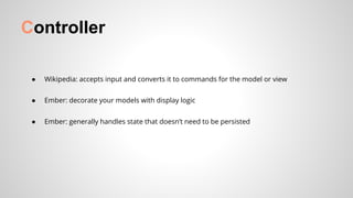 Controller
● Wikipedia: accepts input and converts it to commands for the model or view
● Ember: decorate your models with display logic
● Ember: generally handles state that doesn’t need to be persisted
 