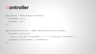 Controller
App.Person = Ember.Object.create({
firstName: null,
lastName: null
});
App.PersonController = Ember.ObjectController.extend({
fullName: function() {
return this.get('firstName') + ' ' + this.get('lastName');
}.property('firstName', 'lastName');
});
 