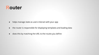 ● helps manage state as users interact with your app
● the router is responsible for displaying templates and loading data
● does this by matching the URL to the routes you define
Router
 