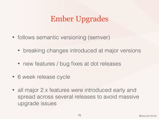 @stacylondoner
Ember Upgrades
• follows semantic versioning (semver)
• breaking changes introduced at major versions
• new features / bug ﬁxes at dot releases
• 6 week release cycle
• all major 2.x features were introduced early and
spread across several releases to avoid massive
upgrade issues
15
 