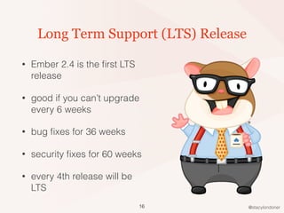 @stacylondoner
Long Term Support (LTS) Release
• Ember 2.4 is the ﬁrst LTS
release
• good if you can’t upgrade
every 6 weeks
• bug ﬁxes for 36 weeks
• security ﬁxes for 60 weeks
• every 4th release will be
LTS
16
 