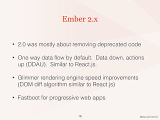 @stacylondoner
Ember 2.x
• 2.0 was mostly about removing deprecated code
• One way data ﬂow by default. Data down, actions
up (DDAU). Similar to React.js.
• Glimmer rendering engine speed improvements
(DOM diff algorithm similar to React.js)
• Fastboot for progressive web apps
19
 