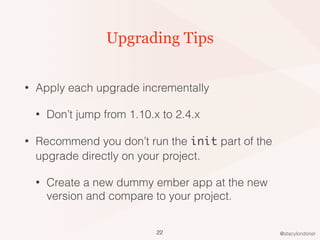 @stacylondoner
Upgrading Tips
• Apply each upgrade incrementally
• Don’t jump from 1.10.x to 2.4.x
• Recommend you don’t run the init part of the
upgrade directly on your project.
• Create a new dummy ember app at the new
version and compare to your project.
22
 
