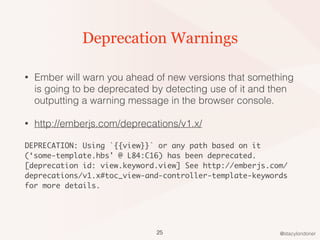 @stacylondoner
Deprecation Warnings
• Ember will warn you ahead of new versions that something
is going to be deprecated by detecting use of it and then
outputting a warning message in the browser console.
• http://emberjs.com/deprecations/v1.x/
DEPRECATION: Using `{{view}}` or any path based on it
(‘some-template.hbs' @ L84:C16) has been deprecated.
[deprecation id: view.keyword.view] See http://emberjs.com/
deprecations/v1.x#toc_view-and-controller-template-keywords
for more details.
25
 
