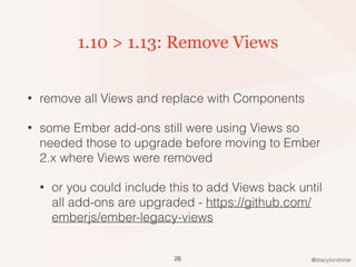@stacylondoner
1.10 > 1.13: Remove Views
• remove all Views and replace with Components
• some Ember add-ons still were using Views so
needed those to upgrade before moving to Ember
2.x where Views were removed
• or you could include this to add Views back until
all add-ons are upgraded - https://github.com/
emberjs/ember-legacy-views
26
 