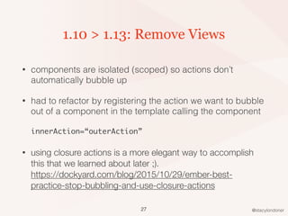 @stacylondoner
1.10 > 1.13: Remove Views
• components are isolated (scoped) so actions don’t
automatically bubble up
• had to refactor by registering the action we want to bubble
out of a component in the template calling the component 
 
innerAction=“outerAction”
• using closure actions is a more elegant way to accomplish
this that we learned about later ;). 
https://dockyard.com/blog/2015/10/29/ember-best-
practice-stop-bubbling-and-use-closure-actions
27
 