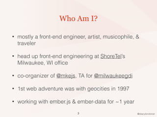 @stacylondoner
Who Am I?
• mostly a front-end engineer, artist, musicophile, &
traveler
• head up front-end engineering at ShoreTel’s
Milwaukee, WI ofﬁce
• co-organizer of @mkejs, TA for @milwaukeegdi
• 1st web adventure was with geocities in 1997
• working with ember.js & ember-data for ~1 year
3
 