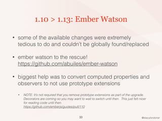 @stacylondoner
1.10 > 1.13: Ember Watson
• some of the available changes were extremely
tedious to do and couldn’t be globally found/replaced
• ember watson to the rescue!  
https://github.com/abuiles/ember-watson
• biggest help was to convert computed properties and
observers to not use prototype extensions
• NOTE: It’s not required that you remove prototype extensions as part of the upgrade.
Decorators are coming so you may want to wait to switch until then. This just felt nicer
for reading code until then. 
https://github.com/emberjs/guides/pull/110
33
 