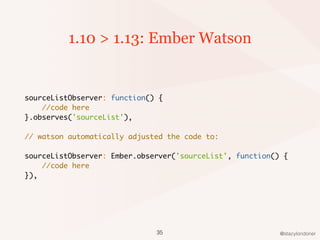 @stacylondoner
1.10 > 1.13: Ember Watson
sourceListObserver: function() {
//code here
}.observes('sourceList'),
// watson automatically adjusted the code to:
sourceListObserver: Ember.observer('sourceList', function() {
//code here
}),
35
 