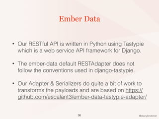 @stacylondoner
Ember Data
• Our RESTful API is written in Python using Tastypie
which is a web service API framework for Django.
• The ember-data default RESTAdapter does not
follow the conventions used in django-tastypie.
• Our Adapter & Serializers do quite a bit of work to
transforms the payloads and are based on https://
github.com/escalant3/ember-data-tastypie-adapter/
36
 