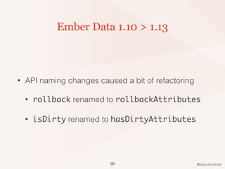 @stacylondoner
Ember Data 1.10 > 1.13
• API naming changes caused a bit of refactoring
• rollback renamed to rollbackAttributes
• isDirty renamed to hasDirtyAttributes
38
 